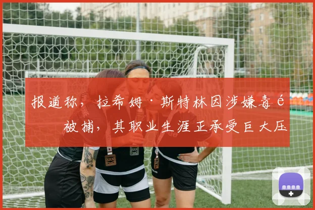 报道称，拉希姆·斯特林因涉嫌毒驾被捕，其职业生涯正承受巨大压力