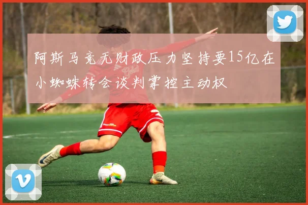 阿斯马竞无财政压力坚持要15亿在小蜘蛛转会谈判掌控主动权